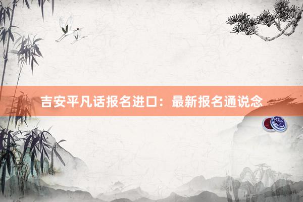 吉安平凡话报名进口：最新报名通说念