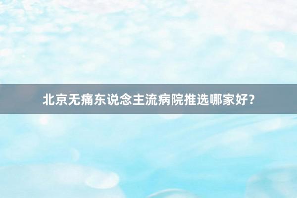 北京无痛东说念主流病院推选哪家好？